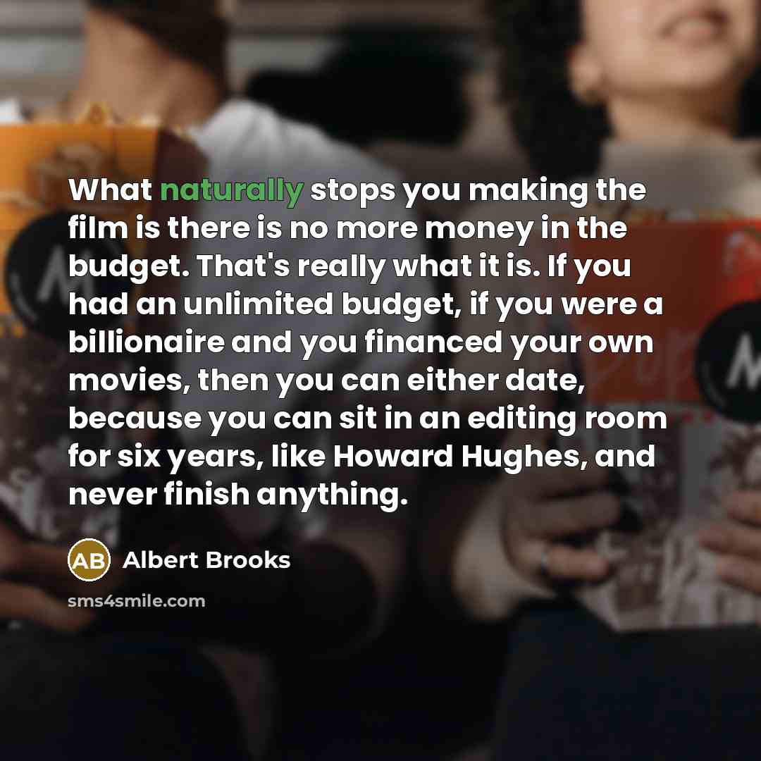 “What naturally stops you making the film is there is no more money in the budget. That's really what it is. If you had an unlimited budget, if you were a billionaire and you financed your own movies, then you can either date, because you can sit in an editing room for six years, like Howard…” quote by Albert Brooks