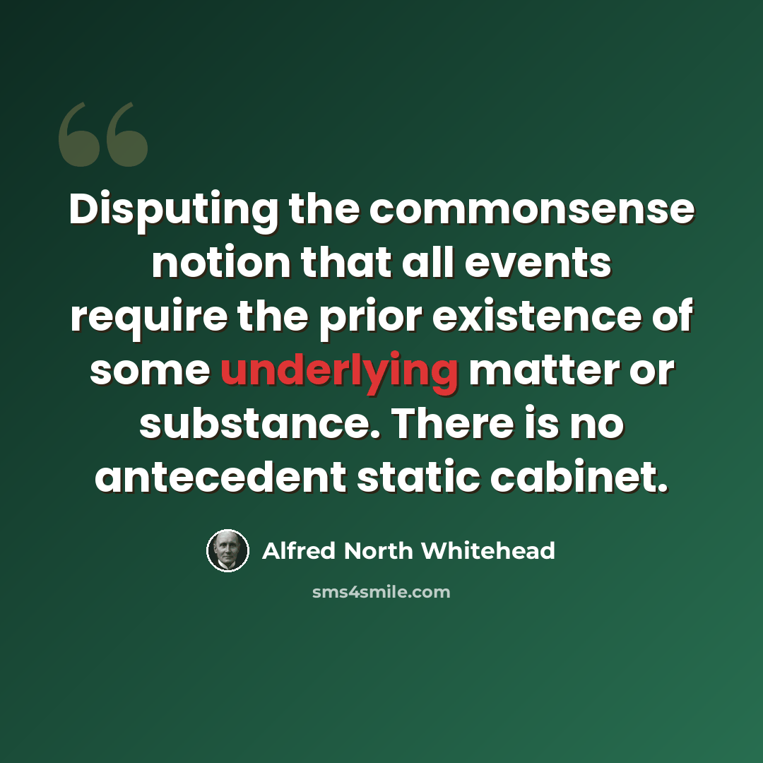 “Disputing the commonsense notion that all events require the prior existence of some underlying matter or substance. There is no antecedent static cabinet.” quote by Alfred North Whitehead