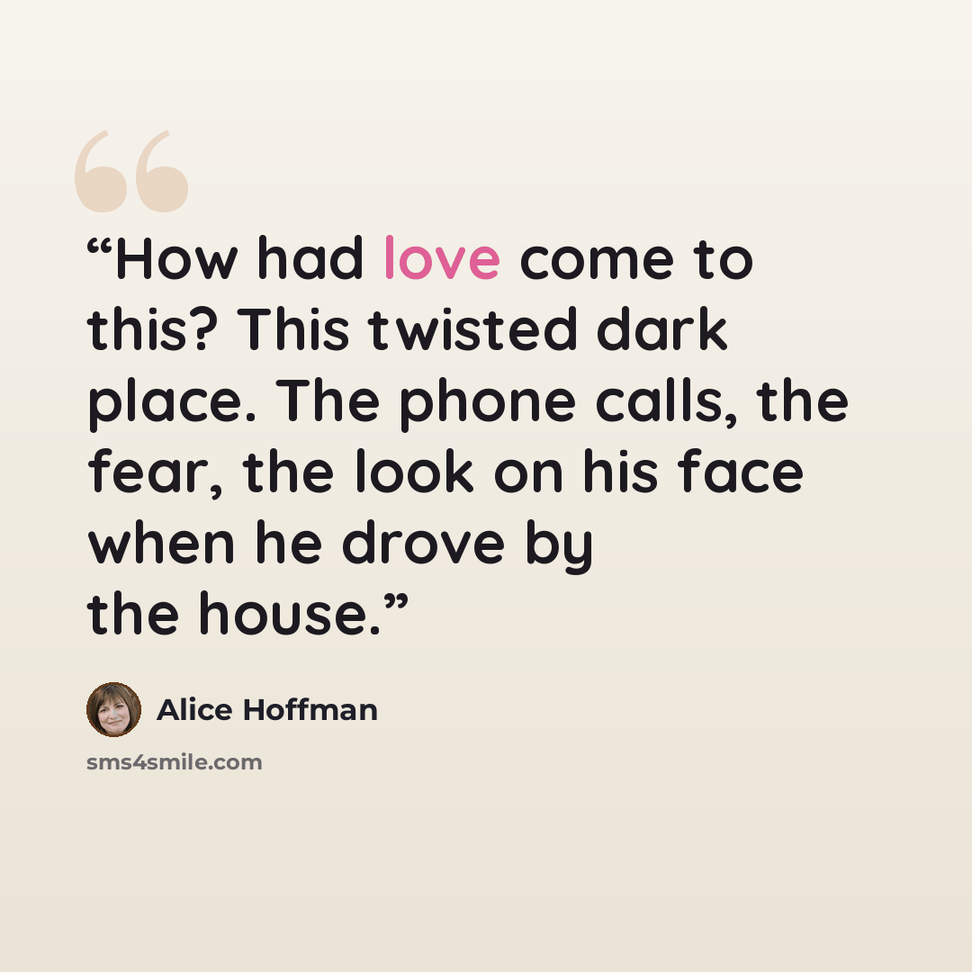 “How had love come to this? This twisted dark place. The phone calls, the fear, the look on his face when he drove by the house.” quote by Alice Hoffman