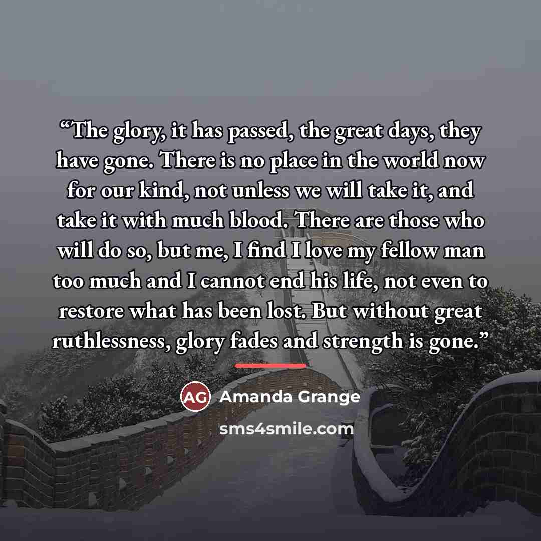 “The glory, it has passed, the great days, they have gone. There is no place in the world now for our kind, not unless we will take it, and take it with much blood. There are those who will do so, but me, I find I love my fellow man too much and I cannot end his life, not even to restore what has…” quote by Amanda Grange