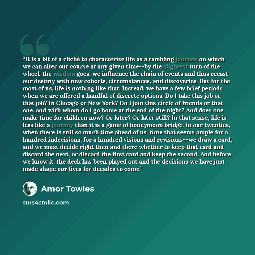 “It is a bit of a cliché to characterize life as a rambling journey on which we can alter our course at any given time--by the slightest turn of the wheel, the wisdom goes, we influence the chain of events and thus recast our destiny with new cohorts, circumstances, and discoveries. But for the…” quote by Amor Towles