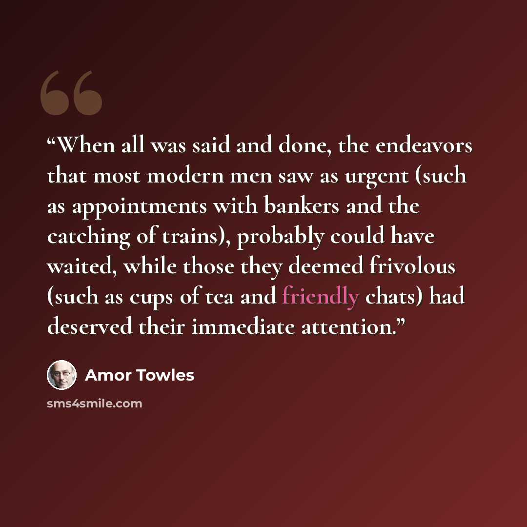 “When all was said and done, the endeavors that most modern men saw as urgent (such as appointments with bankers and the catching of trains), probably could have waited, while those they deemed frivolous (such as cups of tea and friendly chats) had deserved their immediate attention.” quote by Amor Towles