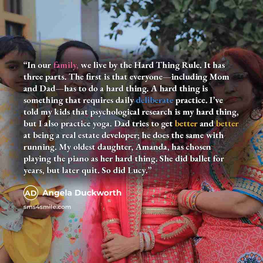 “In our family, we live by the Hard Thing Rule. It has three parts. The first is that everyone—including Mom and Dad—has to do a hard thing. A hard thing is something that requires daily deliberate practice. I’ve told my kids that psychological research is my hard thing, but I also practice yoga…” quote by Angela Duckworth