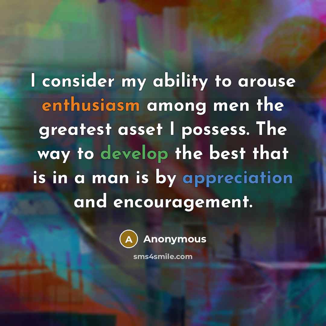 “I consider my ability to arouse enthusiasm among men the greatest asset I possess. The way to develop the best that is in a man is by appreciation and encouragement.” quote by Anonymous