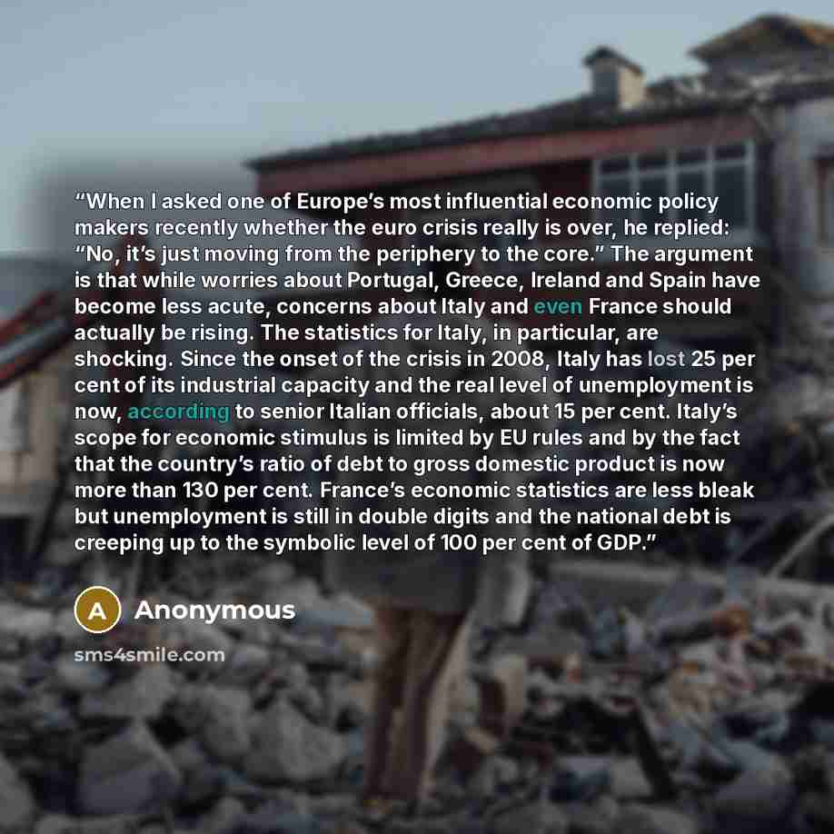 “When I asked one of Europe’s most influential economic policy makers recently whether the euro crisis really is over, he replied: “No, it’s just moving from the periphery to the core.” The argument is that while worries about Portugal, Greece, Ireland and Spain have become less acute, concerns…” quote by Anonymous
