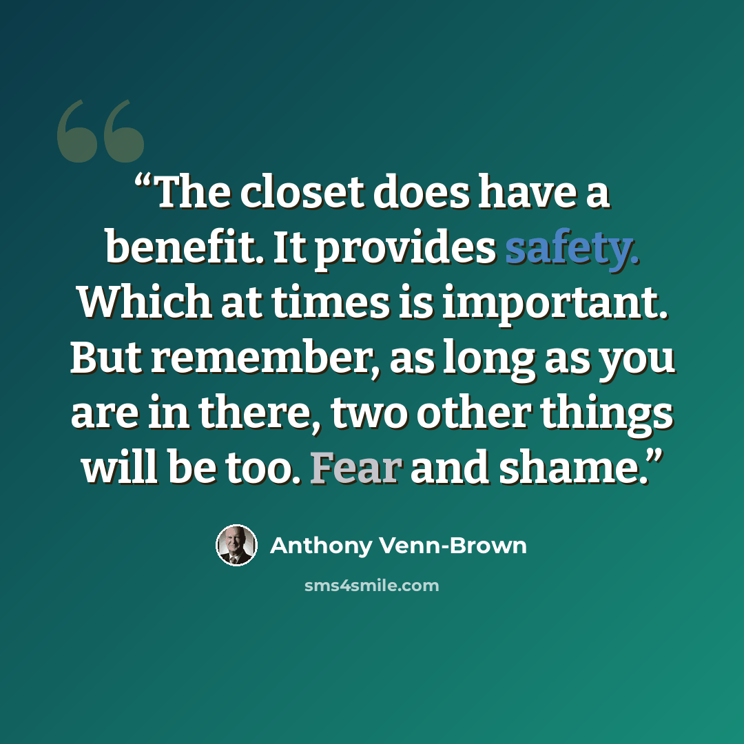 “The closet does have a benefit. It provides safety. Which at times is important. But remember, as long as you are in there, two other things will be too. Fear and shame.” quote by Anthony Venn-Brown