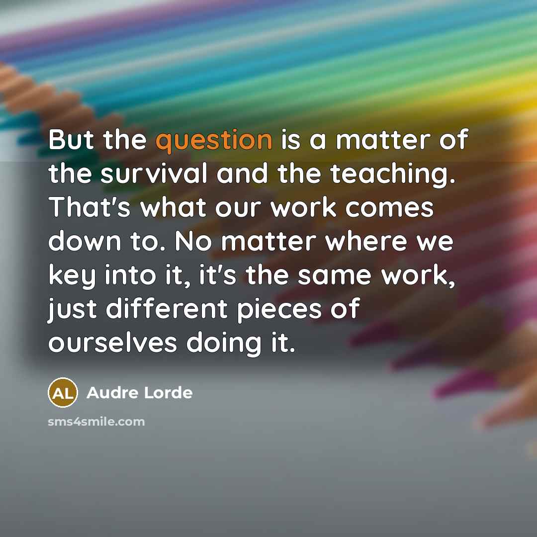“But the question is a matter of the survival and the teaching. That's what our work comes down to. No matter where we key into it, it's the same work, just different pieces of ourselves doing it.” quote by Audre Lorde
