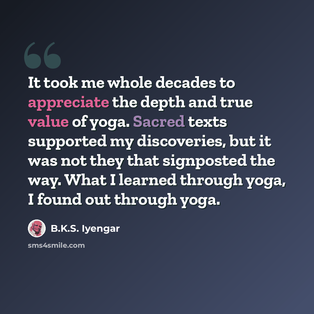 “It took me whole decades to appreciate the depth and true value of yoga. Sacred texts supported my discoveries, but it was not they that signposted the way. What I learned through yoga, I found out through yoga.” quote by B.K.S. Iyengar