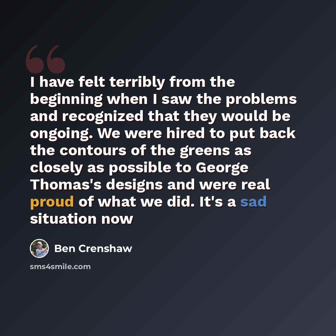 “I have felt terribly from the beginning when I saw the problems and recognized that they would be ongoing. We were hired to put back the contours of the greens as closely as possible to George Thomas's designs and were real proud of what we did. It's a sad situation now” quote by Ben Crenshaw