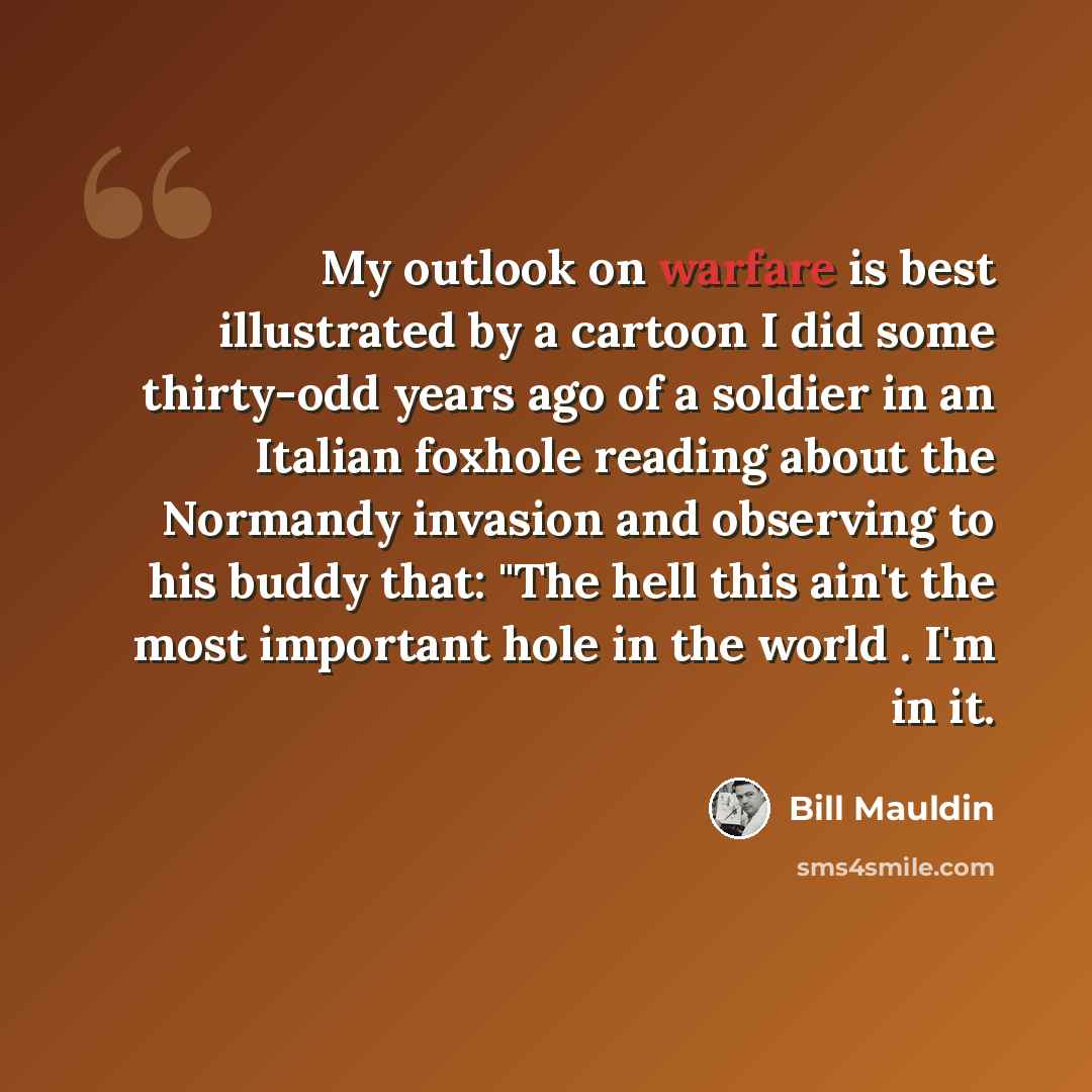“My outlook on warfare is best illustrated by a cartoon I did some thirty-odd years ago of a soldier in an Italian foxhole reading about the Normandy invasion and observing to his buddy that: "The hell this ain't the most important hole in the world . I'm in it.” quote by Bill Mauldin