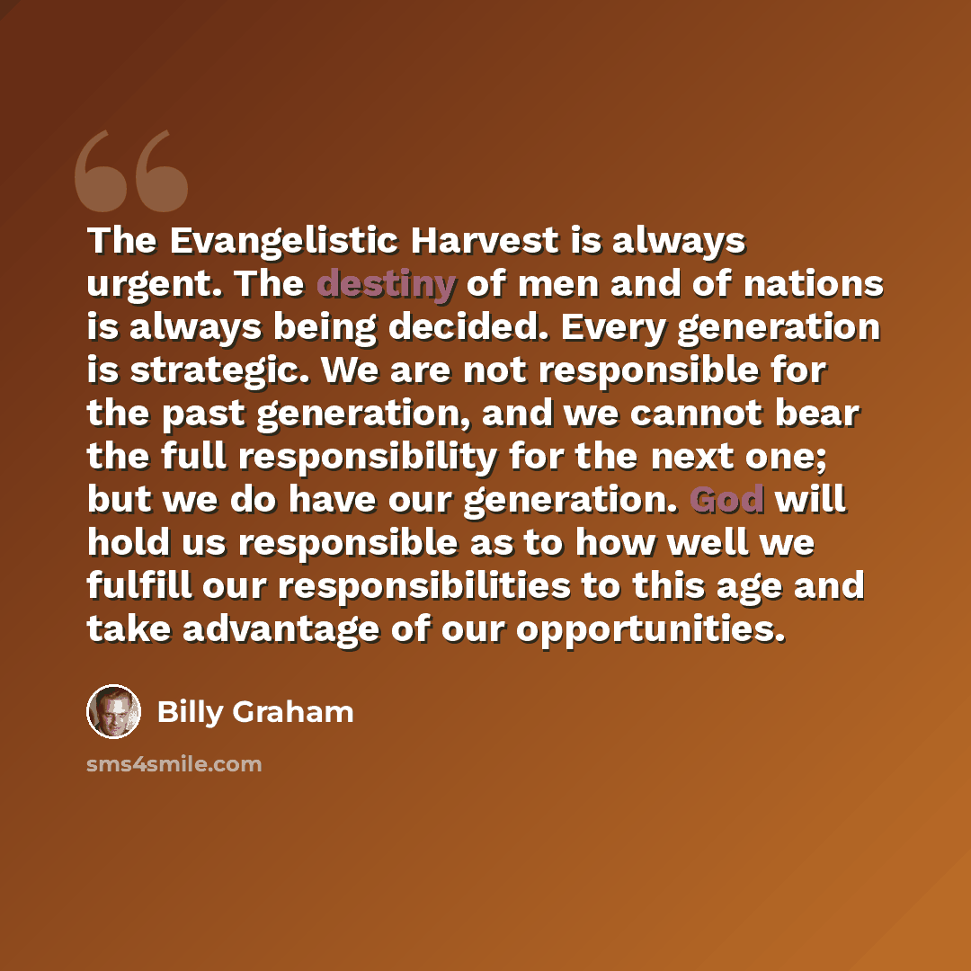 “The Evangelistic Harvest is always urgent. The destiny of men and of nations is always being decided. Every generation is strategic. We are not responsible for the past generation, and we cannot bear the full responsibility for the next one; but we do have our generation. God will hold us…” quote by Billy Graham