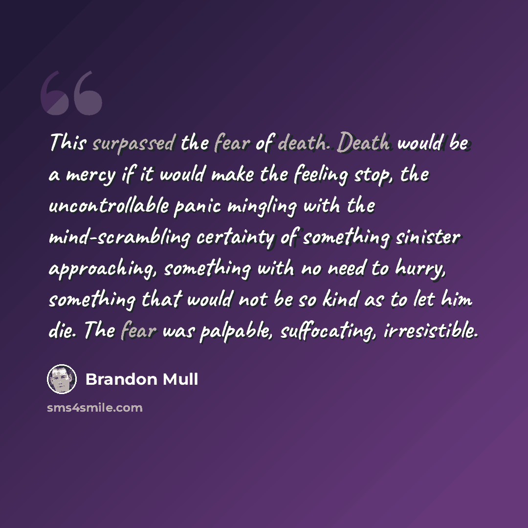 “This surpassed the fear of death. Death would be a mercy if it would make the feeling stop, the uncontrollable panic mingling with the mind-scrambling certainty of something sinister approaching, something with no need to hurry, something that would not be so kind as to let him die. The fear was…” quote by Brandon Mull