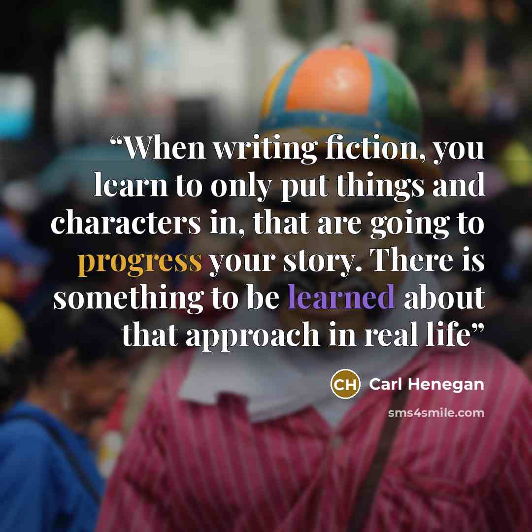 “When writing fiction, you learn to only put things and characters in, that are going to progress your story. There is something to be learned about that approach in real life” quote by Carl Henegan