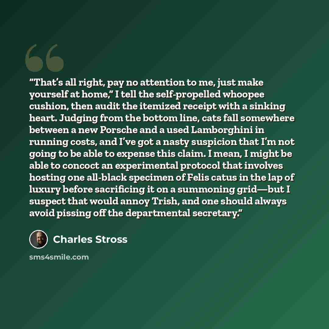 “That’s all right, pay no attention to me, just make yourself at home,” I tell the self-propelled whoopee cushion, then audit the itemized receipt with a sinking heart. Judging from the bottom line, cats fall somewhere between a new Porsche and a used Lamborghini in running costs, and I’ve got a…” quote by Charles Stross