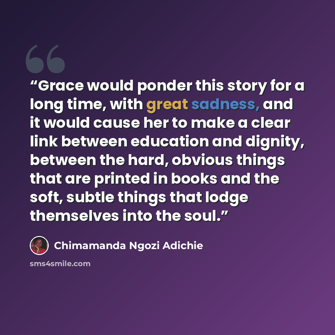 “Grace would ponder this story for a long time, with great sadness, and it would cause her to make a clear link between education and dignity, between the hard, obvious things that are printed in books and the soft, subtle things that lodge themselves into the soul.” quote by Chimamanda Ngozi Adichie