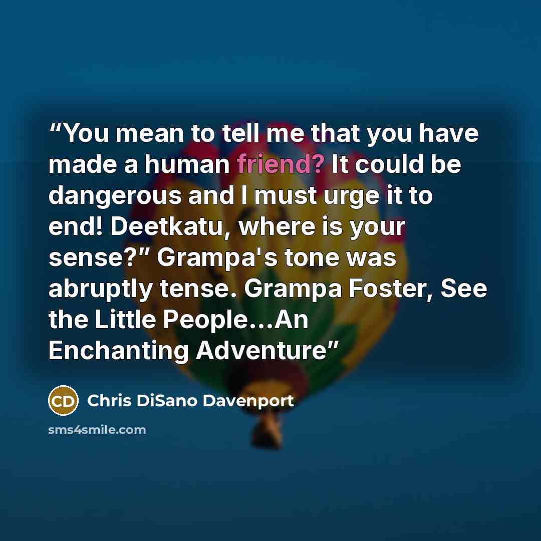 “You mean to tell me that you have made a human friend? It could be dangerous and I must urge it to end! Deetkatu, where is your sense?” Grampa's tone was abruptly tense. Grampa Foster, See the Little People…An Enchanting Adventure” quote by Chris DiSano Davenport