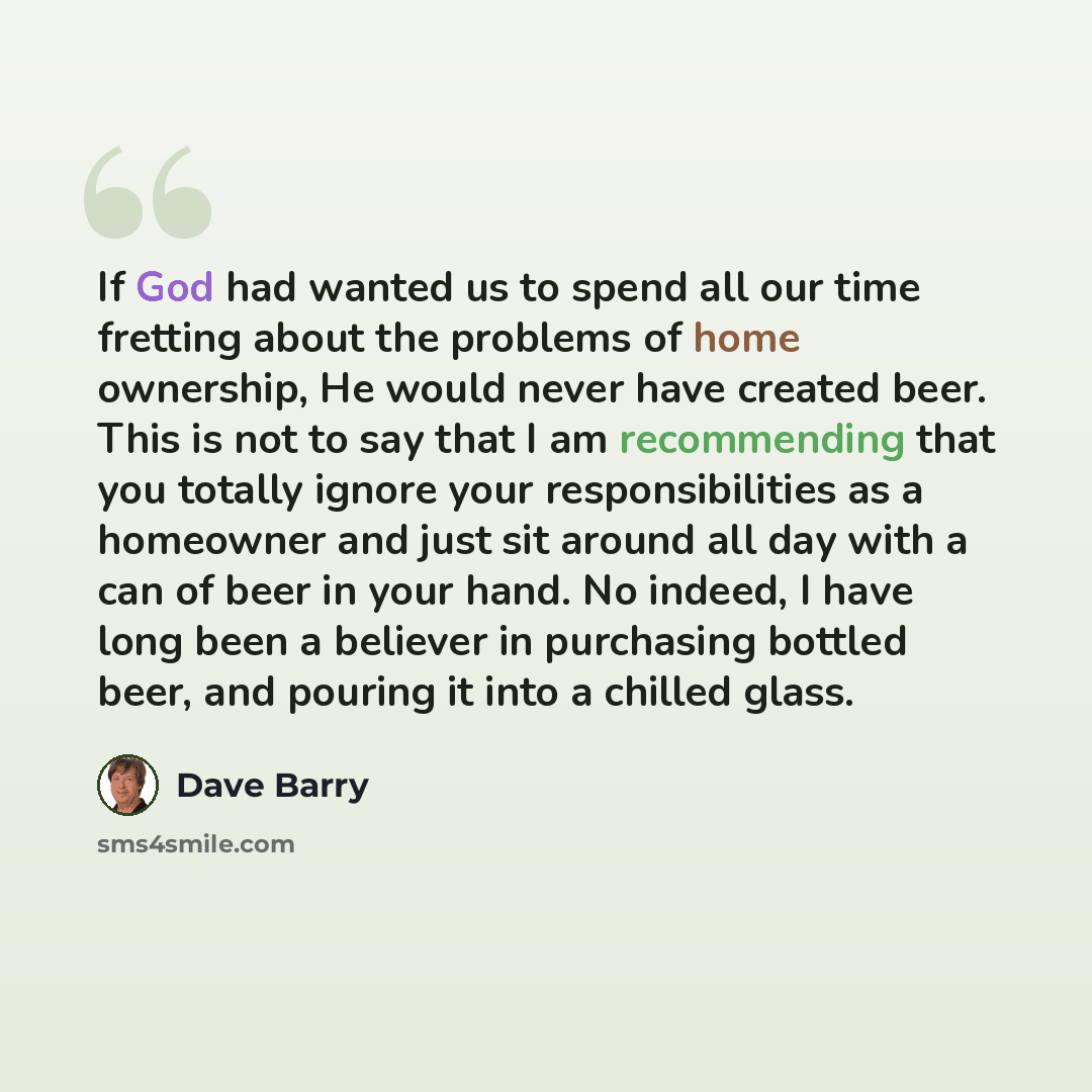 “If God had wanted us to spend all our time fretting about the problems of home ownership, He would never have created beer. This is not to say that I am recommending that you totally ignore your responsibilities as a homeowner and just sit around all day with a can of beer in your hand. No indeed…” quote by Dave Barry