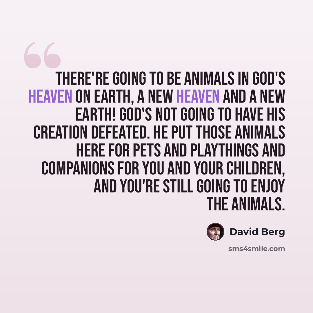 “There're going to be animals in God's Heaven on Earth, a New Heaven and a New Earth! God's not going to have His Creation defeated. He put those animals here for pets and playthings and companions for you and your children, and you're still going to enjoy the animals.” quote by David Berg
