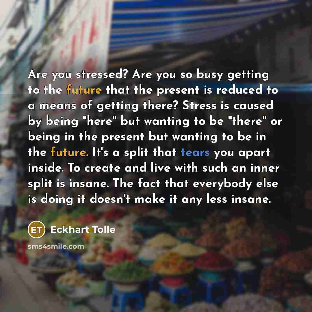 “Are you stressed? Are you so busy getting to the future that the present is reduced to a means of getting there? Stress is caused by being "here" but wanting to be "there" or being in the present but wanting to be in the future. It's a split that tears you apart inside. To create and live with…” quote by Eckhart Tolle
