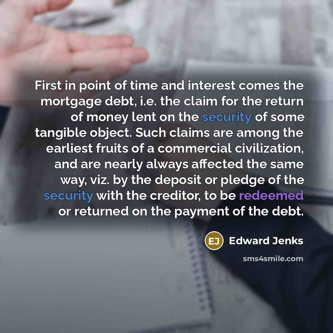 “First in point of time and interest comes the mortgage debt, i.e. the claim for the return of money lent on the security of some tangible object. Such claims are among the earliest fruits of a commercial civilization, and are nearly always affected the same way, viz. by the deposit or pledge of…” quote by Edward Jenks