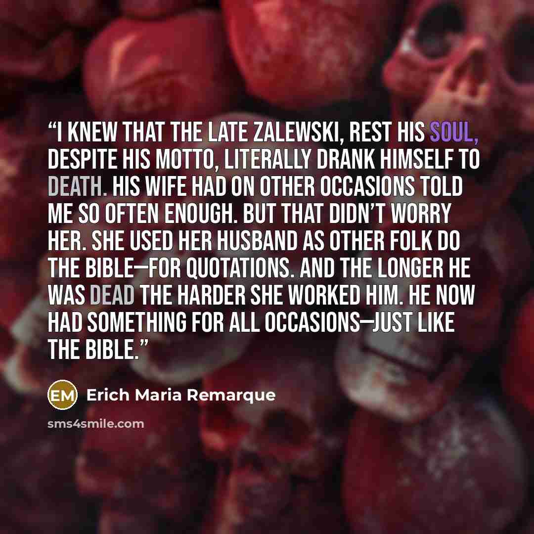 “I knew that the late Zalewski, rest his soul, despite his motto, literally drank himself to death. His wife had on other occasions told me so often enough. But that didn’t worry her. She used her husband as other folk do the Bible—for quotations. And the longer he was dead the harder she worked…” quote by Erich Maria Remarque