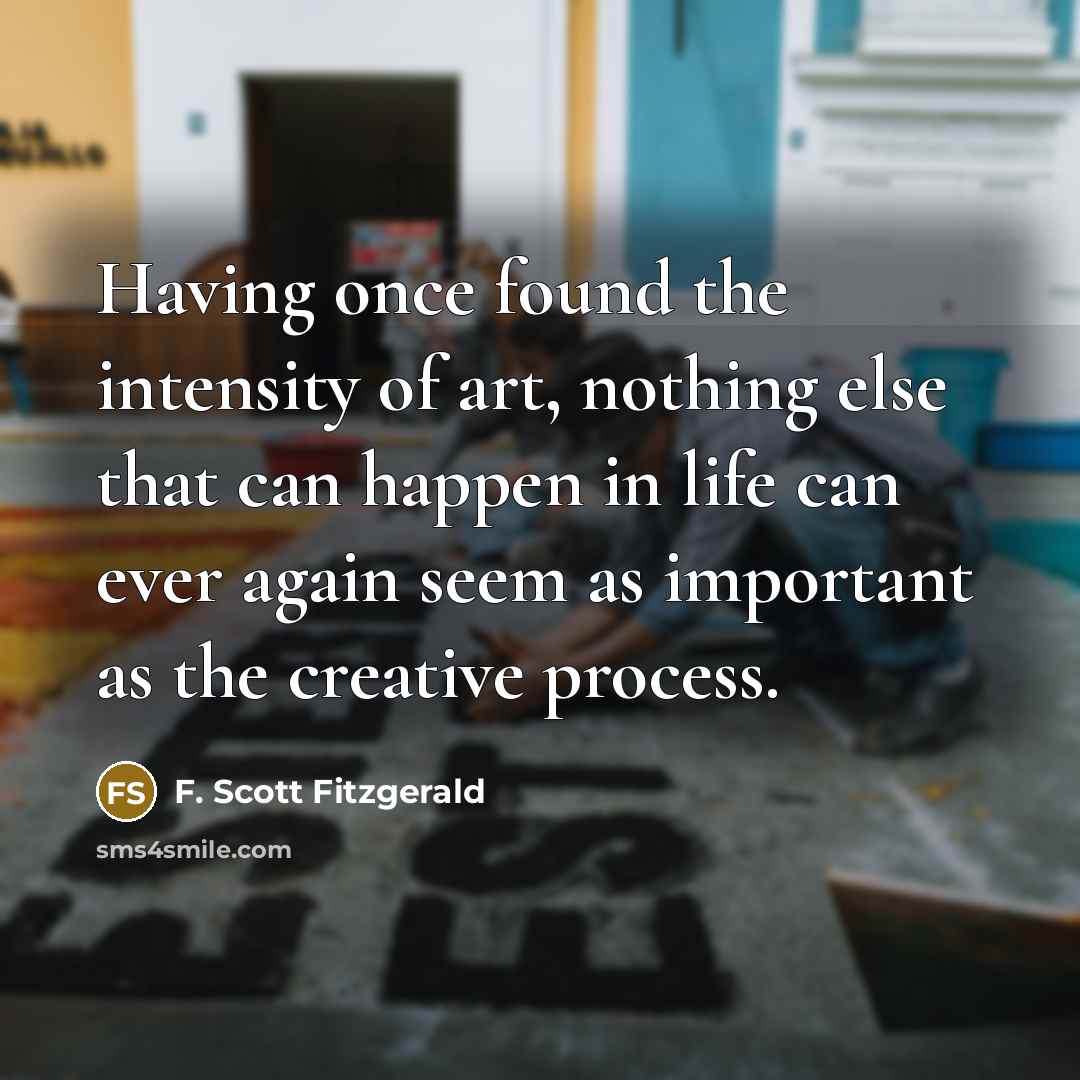 “Having once found the intensity of art, nothing else that can happen in life can ever again seem as important as the creative process.” quote by F. Scott Fitzgerald