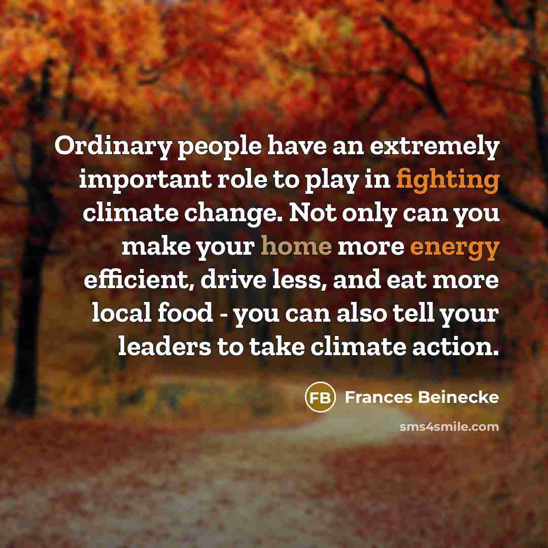 “Ordinary people have an extremely important role to play in fighting climate change. Not only can you make your home more energy efficient, drive less, and eat more local food - you can also tell your leaders to take climate action.” quote by Frances Beinecke