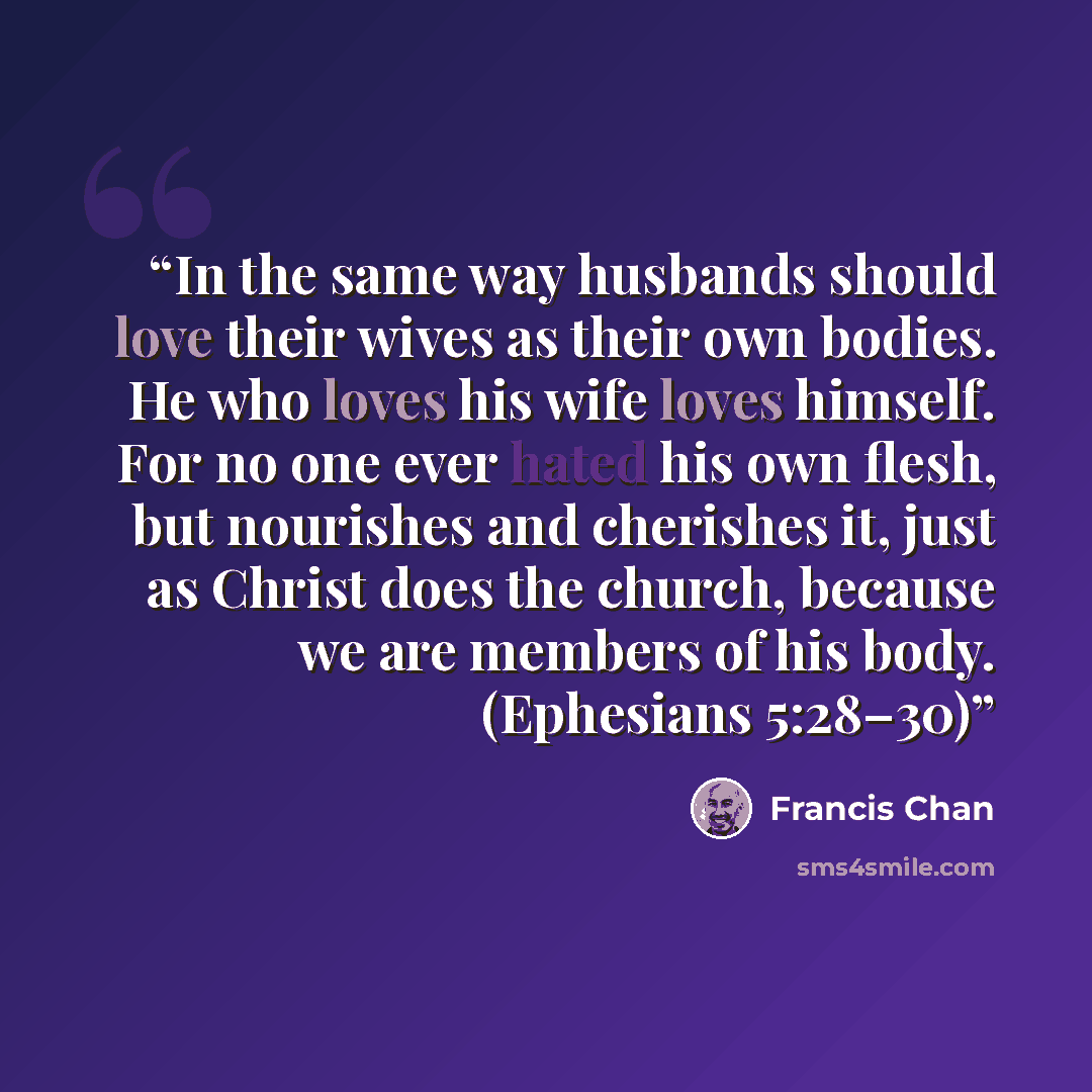 “In the same way husbands should love their wives as their own bodies. He who loves his wife loves himself. For no one ever hated his own flesh, but nourishes and cherishes it, just as Christ does the church, because we are members of his body. (Ephesians 5:28–30)” quote by Francis Chan