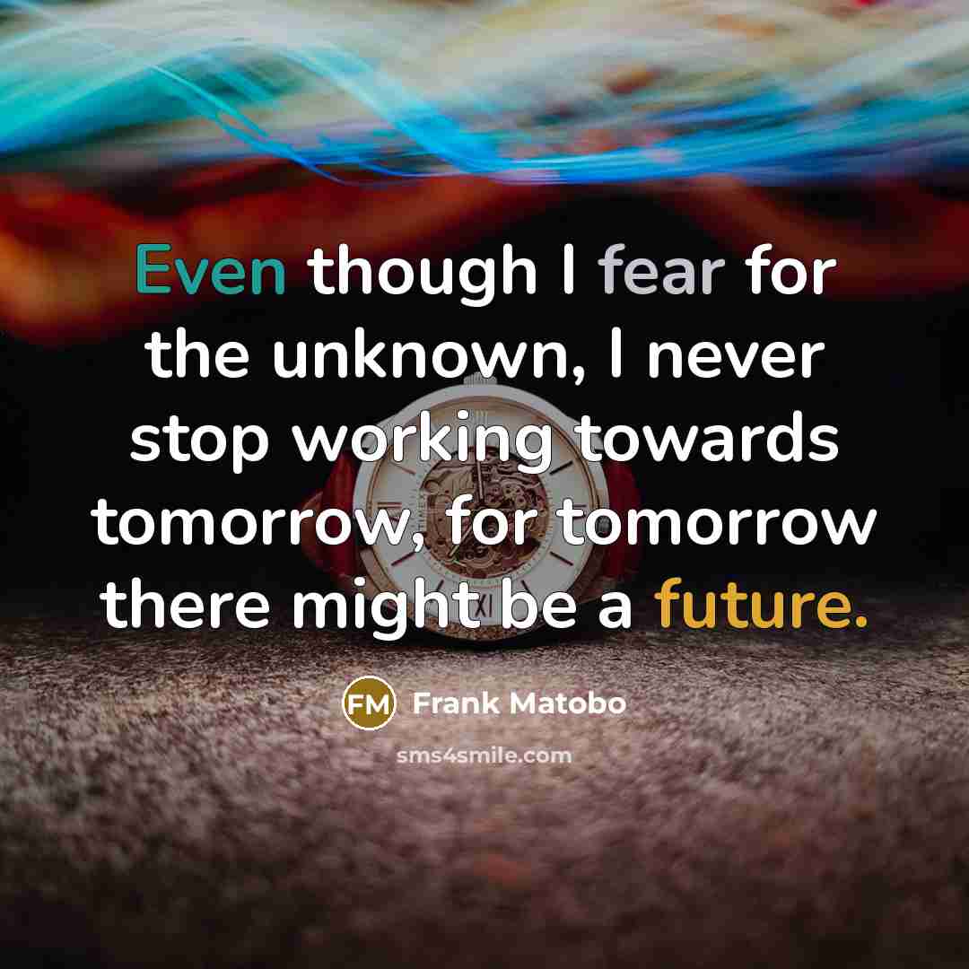 “Even though I fear for the unknown, I never stop working towards tomorrow, for tomorrow there might be a future.” quote by Frank Matobo