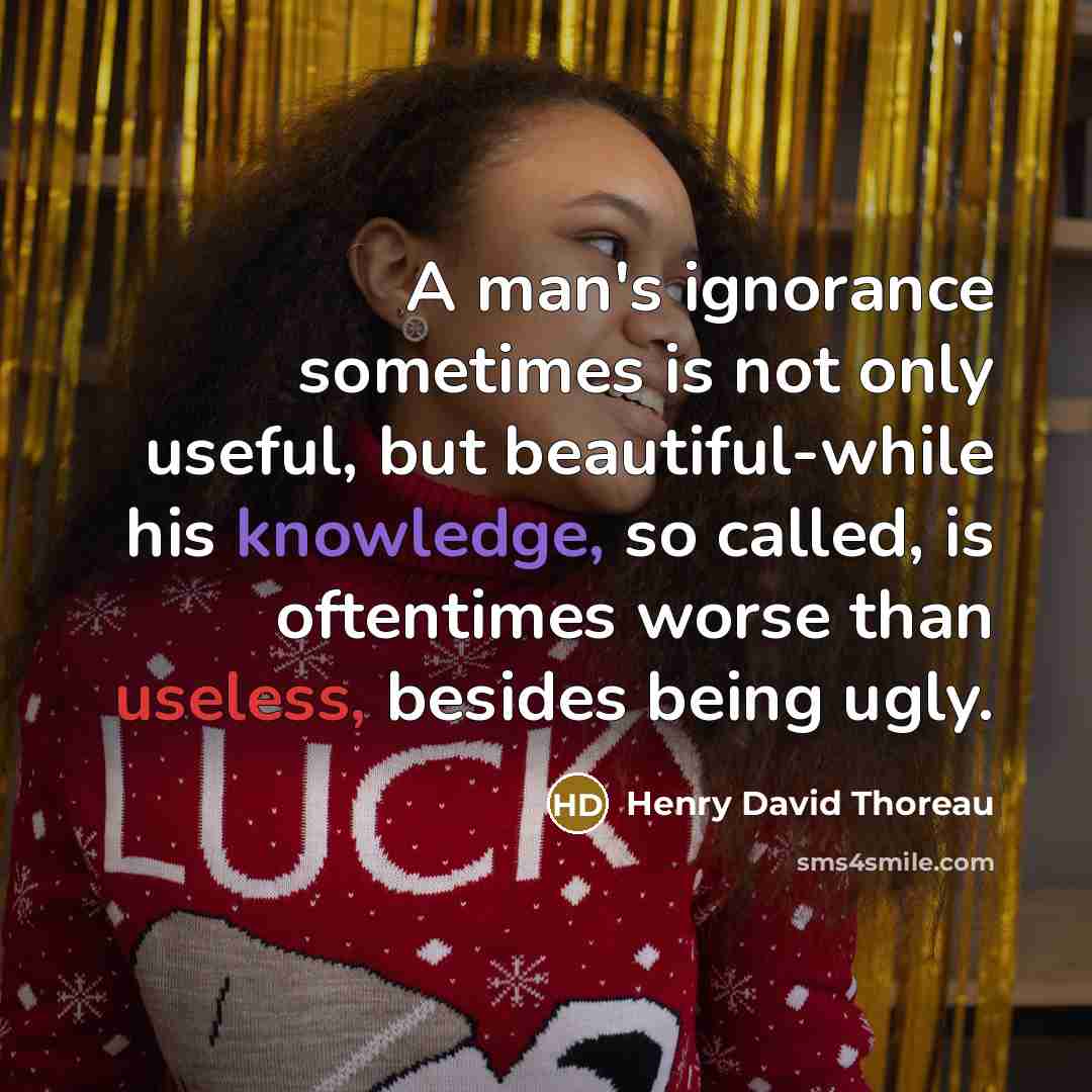 “A man's ignorance sometimes is not only useful, but beautiful-while his knowledge, so called, is oftentimes worse than useless, besides being ugly.” quote by Henry David Thoreau