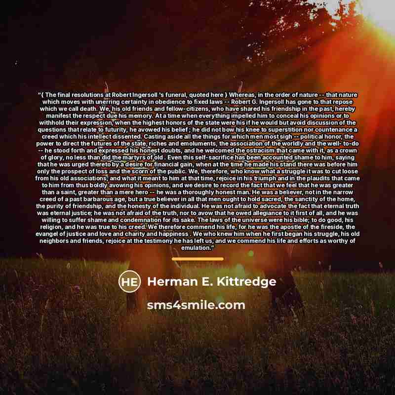 “{ The final resolutions at Robert Ingersoll 's funeral, quoted here } Whereas, in the order of nature -- that nature which moves with unerring certainty in obedience to fixed laws -- Robert G. Ingersoll has gone to that repose which we call death. We, his old friends and fellow-citizens, who have…” quote by Herman E. Kittredge