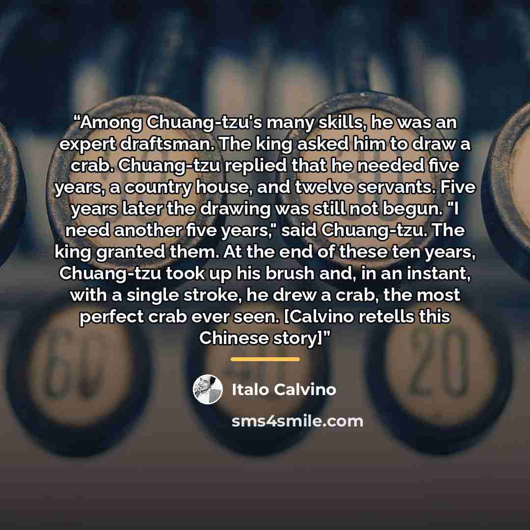 “Among Chuang-tzu's many skills, he was an expert draftsman. The king asked him to draw a crab. Chuang-tzu replied that he needed five years, a country house, and twelve servants. Five years later the drawing was still not begun. "I need another five years," said Chuang-tzu. The king granted them…” quote by Italo Calvino