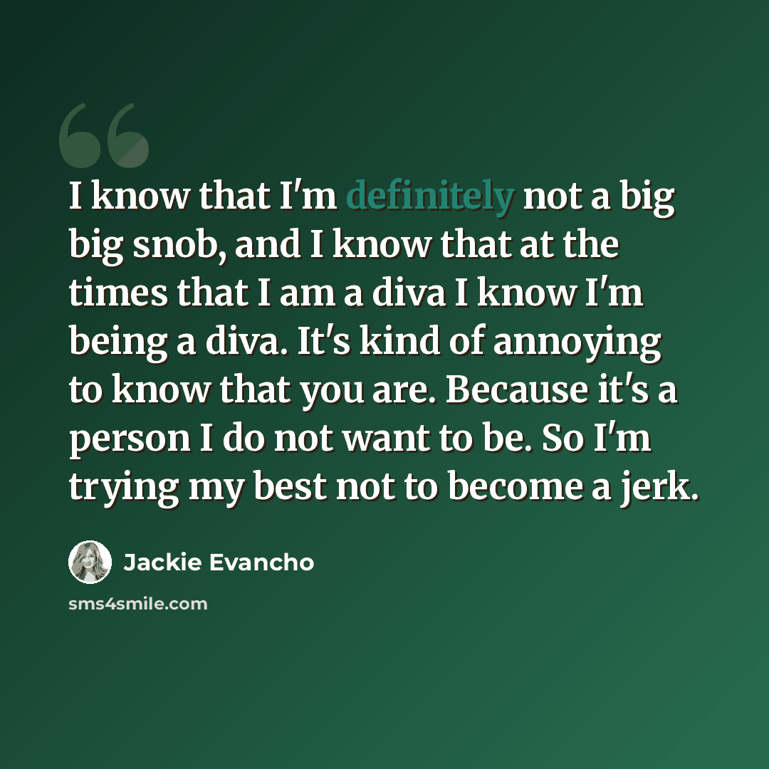 “I know that I'm definitely not a big big snob, and I know that at the times that I am a diva I know I'm being a diva. It's kind of annoying to know that you are. Because it's a person I do not want to be. So I'm trying my best not to become a jerk.” quote by Jackie Evancho