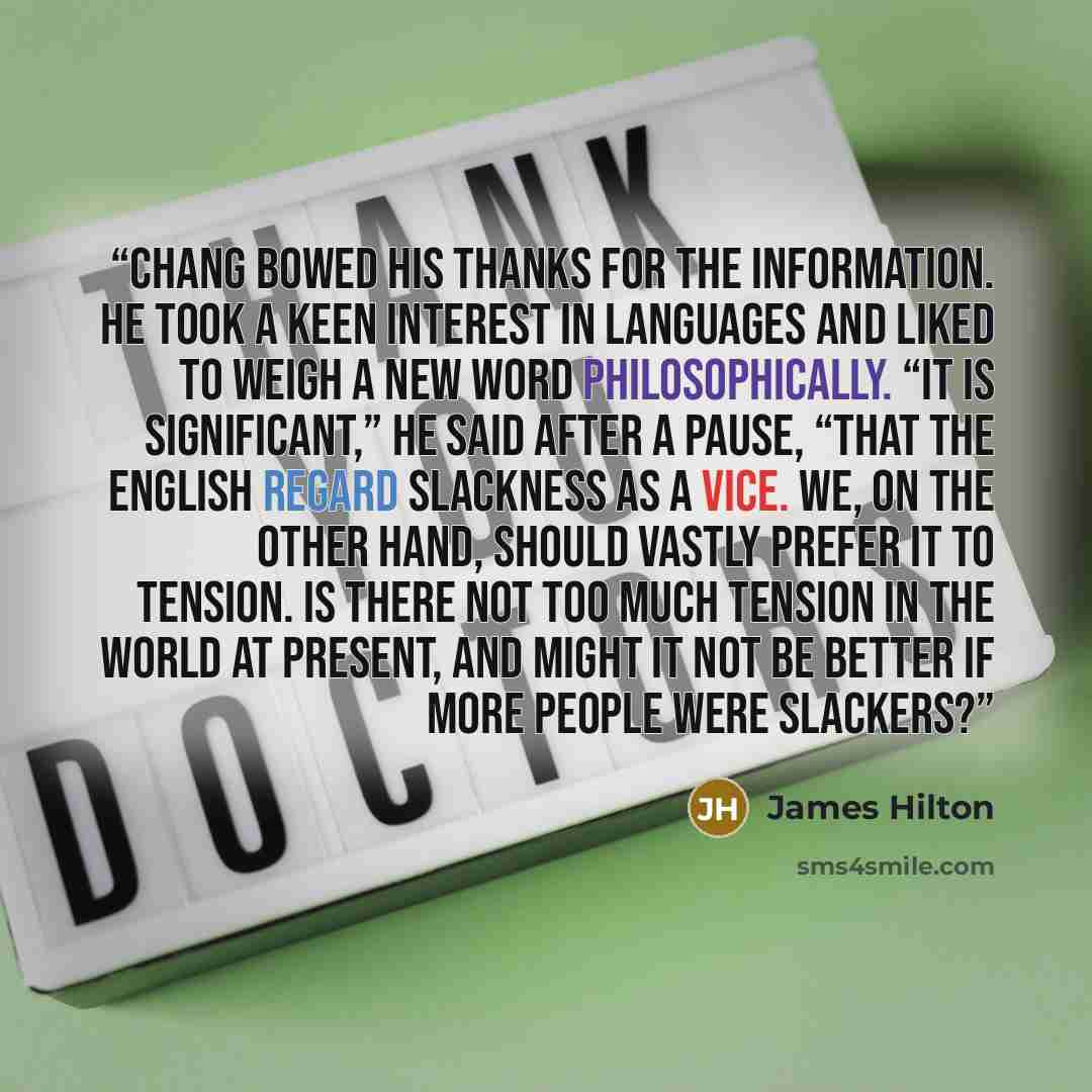“Chang bowed his thanks for the information. He took a keen interest in languages and liked to weigh a new word philosophically. “It is significant,” he said after a pause, “that the English regard slackness as a vice. We, on the other hand, should vastly prefer it to tension. Is there not too much…” quote by James Hilton