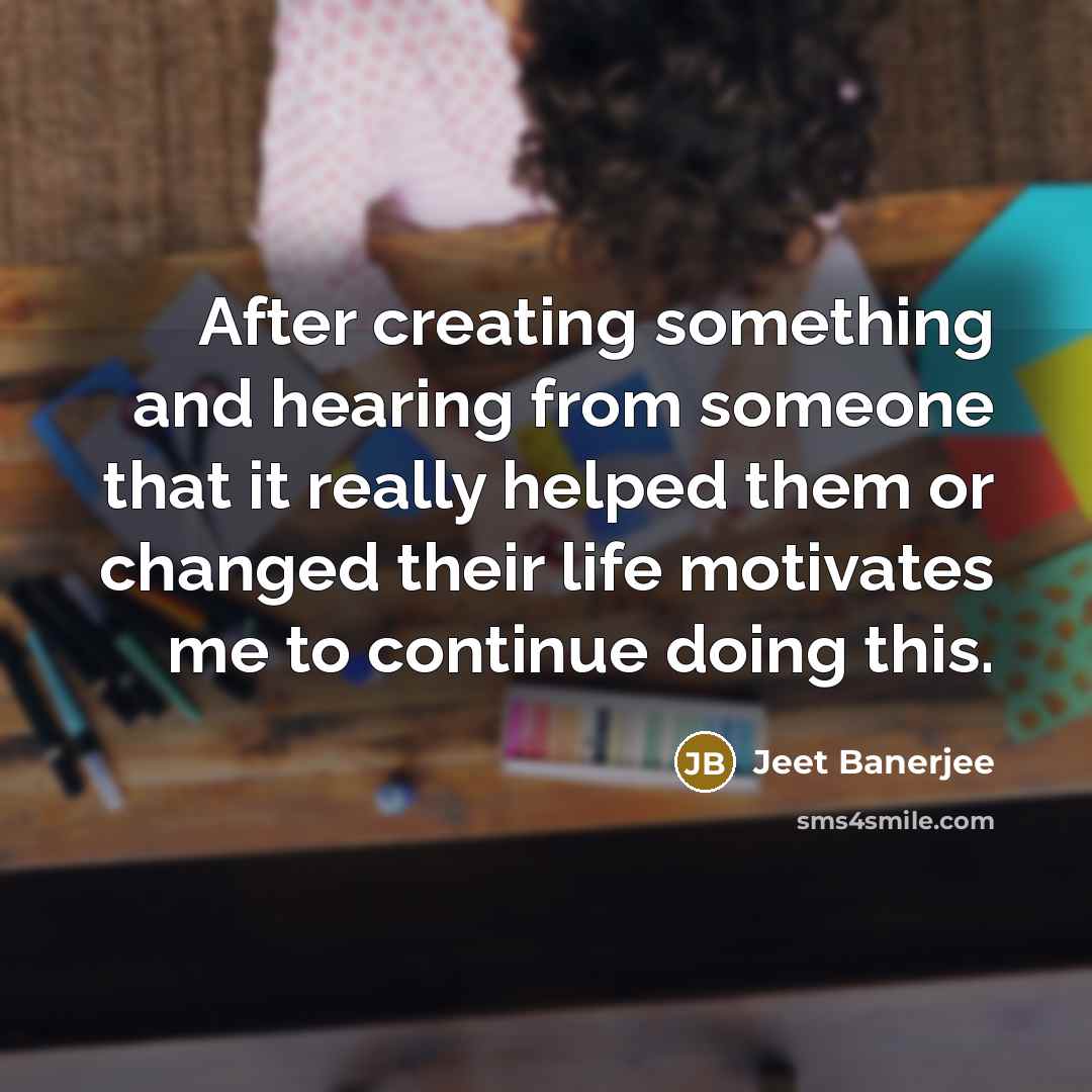“After creating something and hearing from someone that it really helped them or changed their life motivates me to continue doing this.” quote by Jeet Banerjee