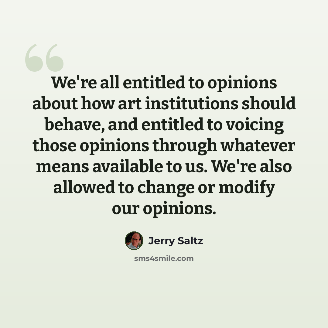 “We're all entitled to opinions about how art institutions should behave, and entitled to voicing those opinions through whatever means available to us. We're also allowed to change or modify our opinions.” quote by Jerry Saltz