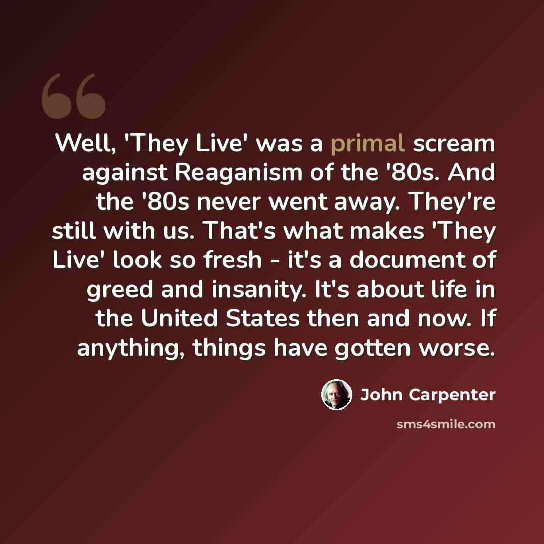 “Well, 'They Live' was a primal scream against Reaganism of the '80s. And the '80s never went away. They're still with us. That's what makes 'They Live' look so fresh - it's a document of greed and insanity. It's about life in the United States then and now. If anything, things have gotten worse.” quote by John Carpenter
