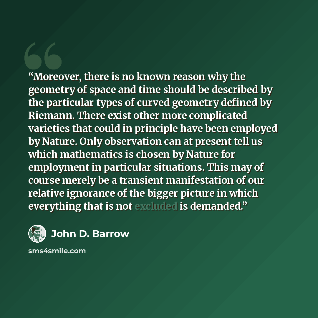 “Moreover, there is no known reason why the geometry of space and time should be described by the particular types of curved geometry defined by Riemann. There exist other more complicated varieties that could in principle have been employed by Nature. Only observation can at present tell us which…” quote by John D. Barrow