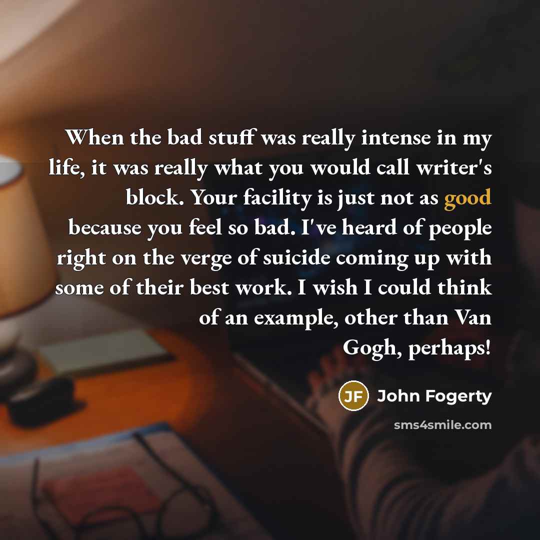 “When the bad stuff was really intense in my life, it was really what you would call writer's block. Your facility is just not as good because you feel so bad. I've heard of people right on the verge of suicide coming up with some of their best work. I wish I could think of an example, other than…” quote by John Fogerty