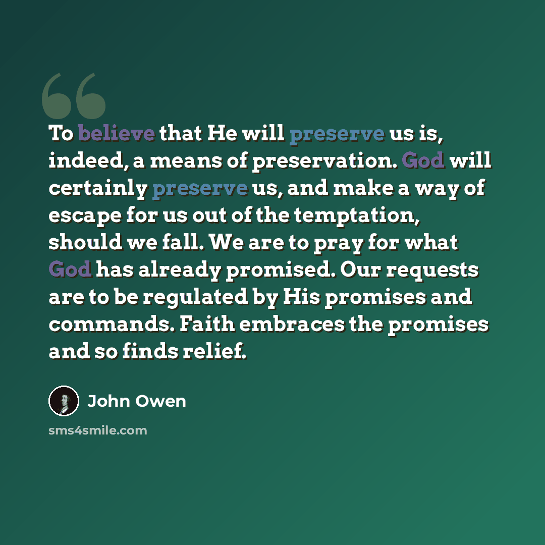 “To believe that He will preserve us is, indeed, a means of preservation. God will certainly preserve us, and make a way of escape for us out of the temptation, should we fall. We are to pray for what God has already promised. Our requests are to be regulated by His promises and commands. Faith…” quote by John Owen