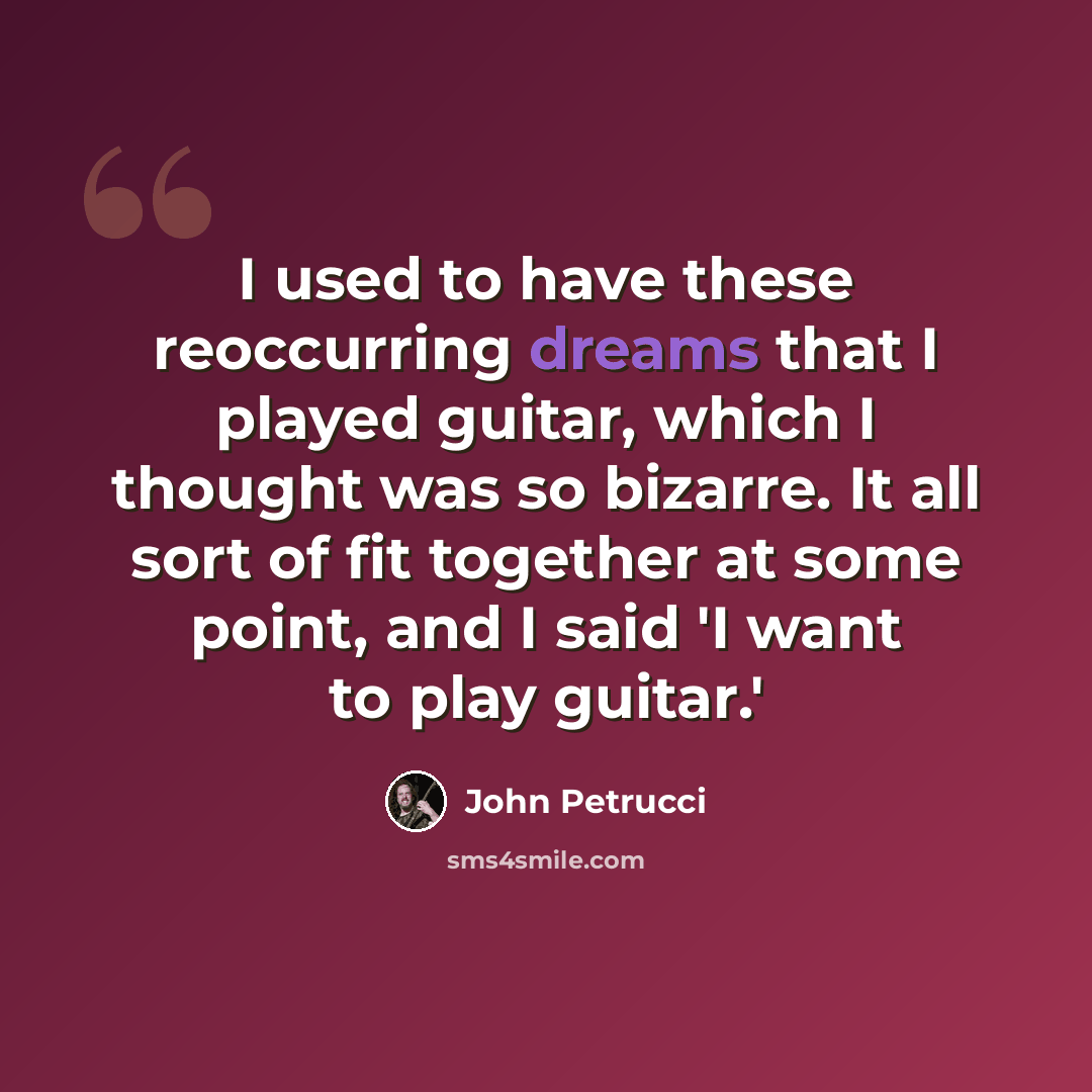“I used to have these reoccurring dreams that I played guitar, which I thought was so bizarre. It all sort of fit together at some point, and I said 'I want to play guitar.'” quote by John Petrucci