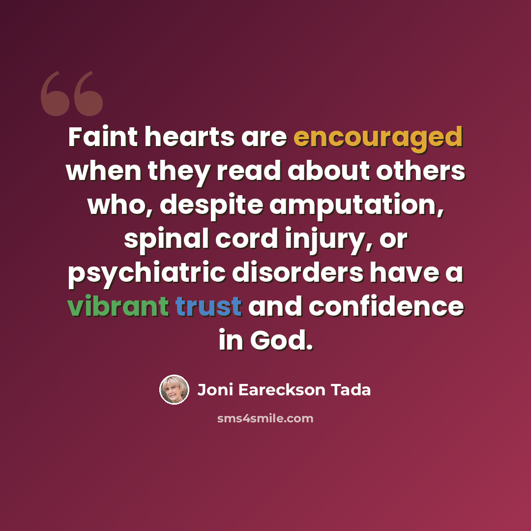 “Faint hearts are encouraged when they read about others who, despite amputation, spinal cord injury, or psychiatric disorders have a vibrant trust and confidence in God.” quote by Joni Eareckson Tada