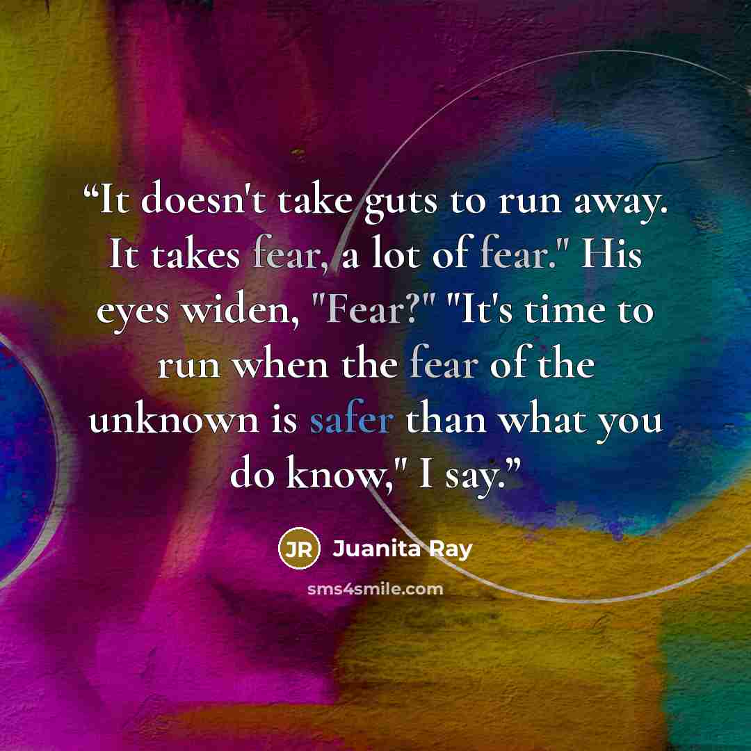 “It doesn't take guts to run away. It takes fear, a lot of fear." His eyes widen, "Fear?" "It's time to run when the fear of the unknown is safer than what you do know," I say.” quote by Juanita Ray