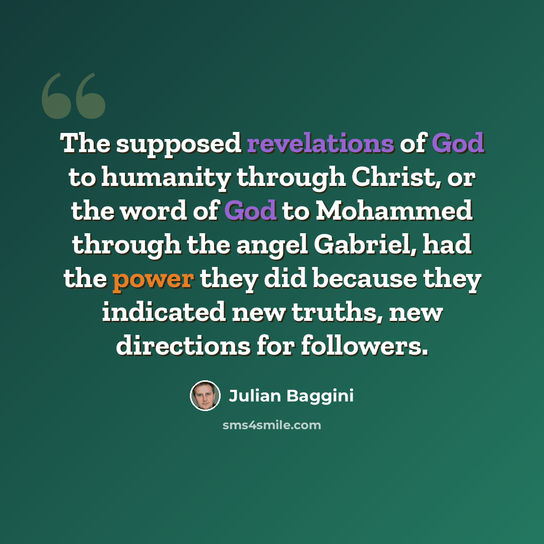 “The supposed revelations of God to humanity through Christ, or the word of God to Mohammed through the angel Gabriel, had the power they did because they indicated new truths, new directions for followers.” quote by Julian Baggini