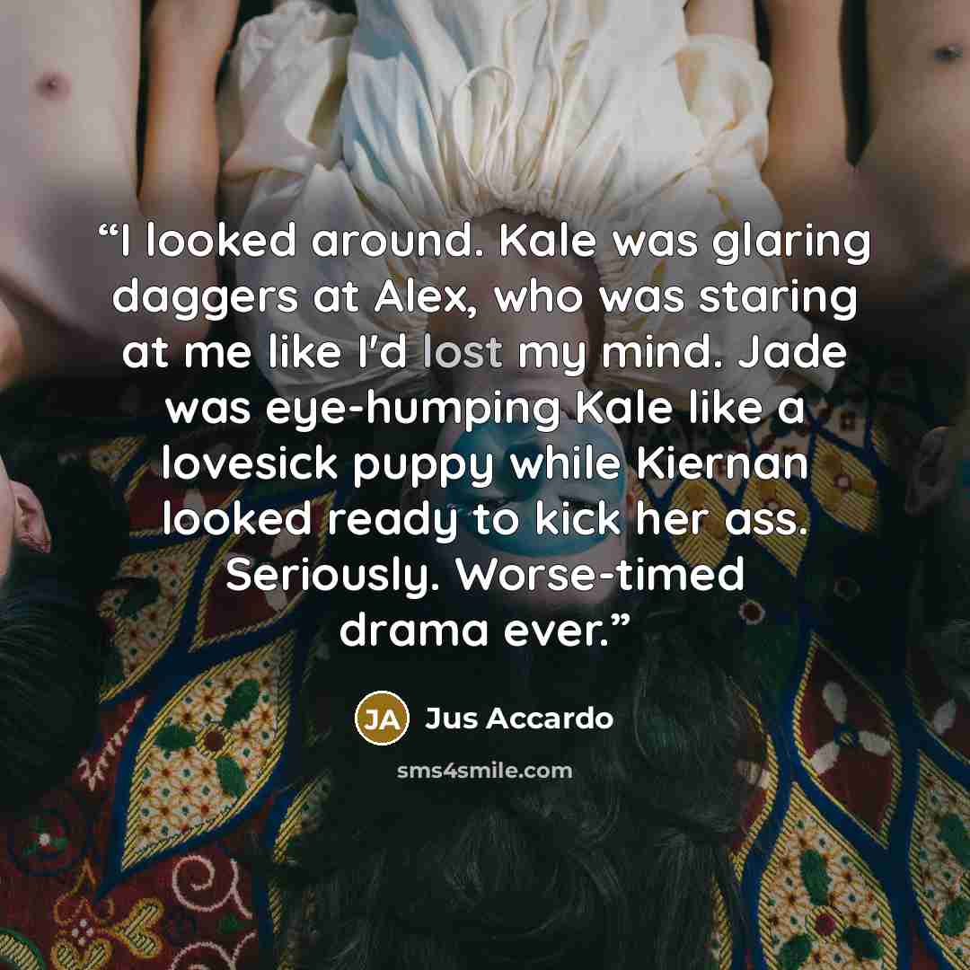“I looked around. Kale was glaring daggers at Alex, who was staring at me like I'd lost my mind. Jade was eye-humping Kale like a lovesick puppy while Kiernan looked ready to kick her ass. Seriously. Worse-timed drama ever.” quote by Jus Accardo