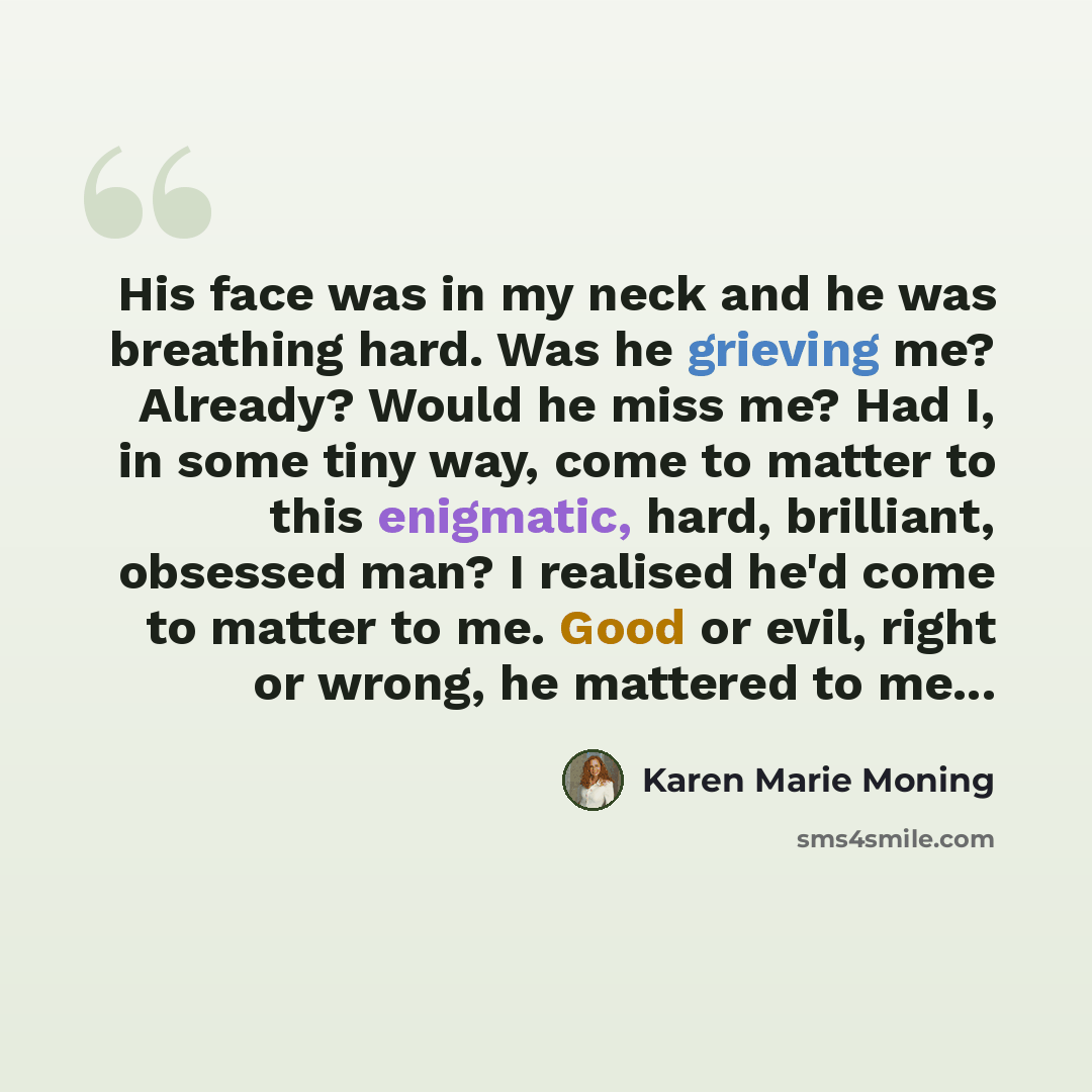 “His face was in my neck and he was breathing hard. Was he grieving me? Already? Would he miss me? Had I, in some tiny way, come to matter to this enigmatic, hard, brilliant, obsessed man? I realised he'd come to matter to me. Good or evil, right or wrong, he mattered to me...” quote by Karen Marie Moning