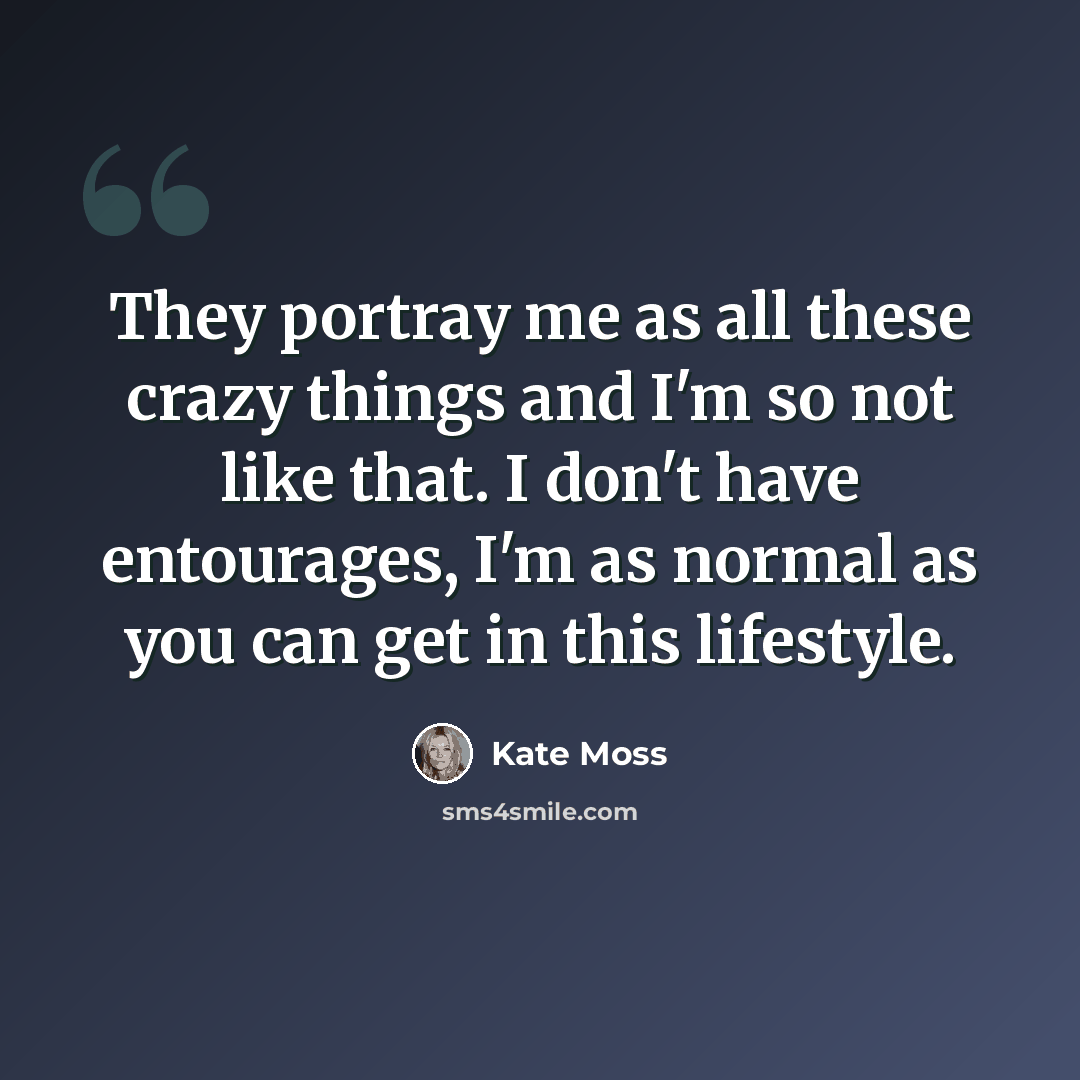 “They portray me as all these crazy things and I'm so not like that. I don't have entourages, I'm as normal as you can get in this lifestyle.” quote by Kate Moss