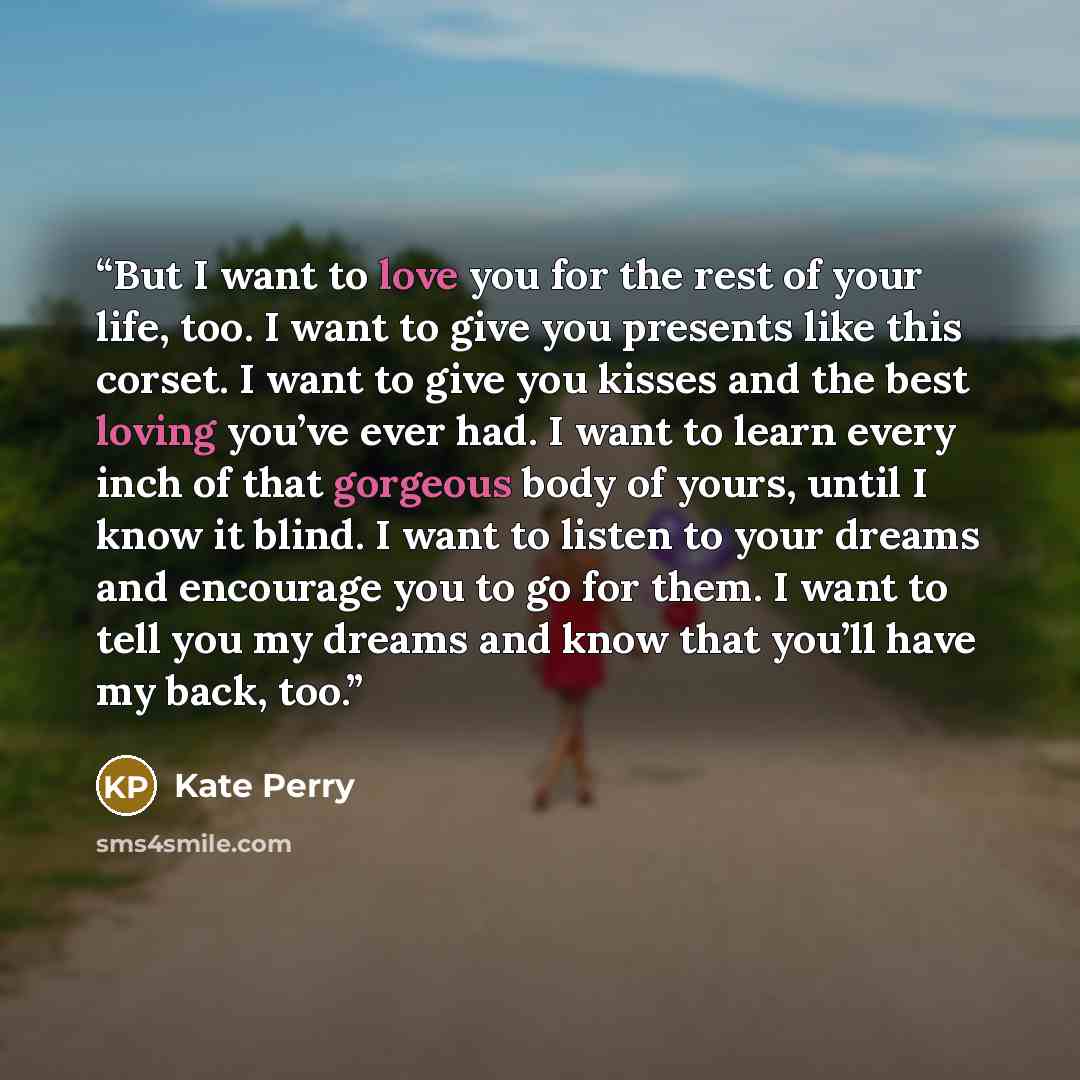 “But I want to love you for the rest of your life, too. I want to give you presents like this corset. I want to give you kisses and the best loving you’ve ever had. I want to learn every inch of that gorgeous body of yours, until I know it blind. I want to listen to your dreams and encourage you to…” quote by Kate Perry
