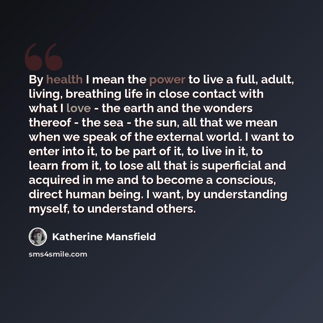 “By health I mean the power to live a full, adult, living, breathing life in close contact with what I love - the earth and the wonders thereof - the sea - the sun, all that we mean when we speak of the external world. I want to enter into it, to be part of it, to live in it, to learn from it, to…” quote by Katherine Mansfield