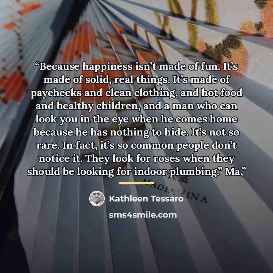 “Because happiness isn’t made of fun. It’s made of solid, real things. It’s made of paychecks and clean clothing, and hot food and healthy children, and a man who can look you in the eye when he comes home because he has nothing to hide. It’s not so rare. In fact, it’s so common people don’t notice…” quote by Kathleen Tessaro